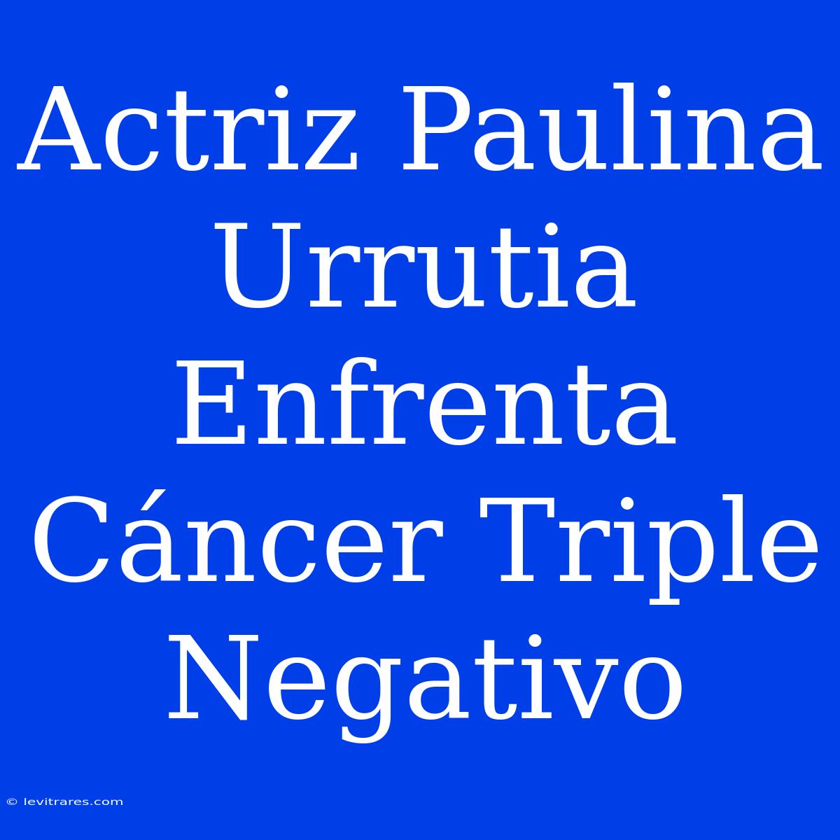 Actriz Paulina Urrutia Enfrenta Cáncer Triple Negativo