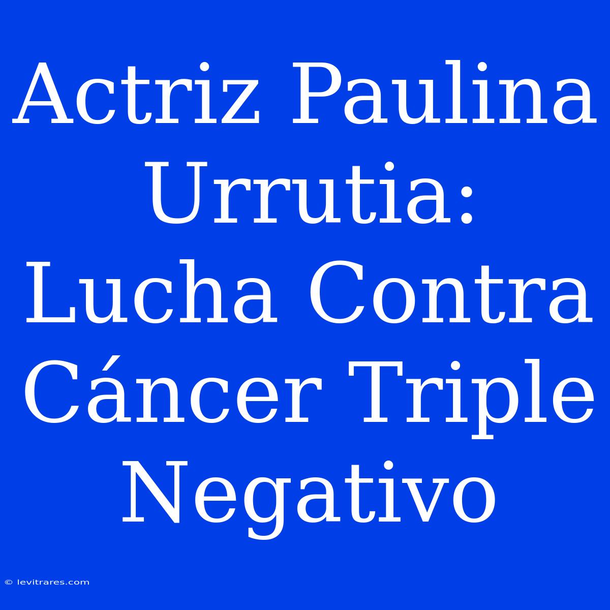 Actriz Paulina Urrutia: Lucha Contra Cáncer Triple Negativo