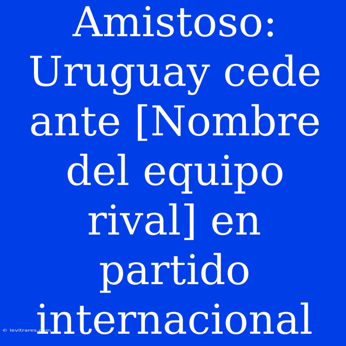 Amistoso: Uruguay Cede Ante [Nombre Del Equipo Rival] En Partido Internacional 