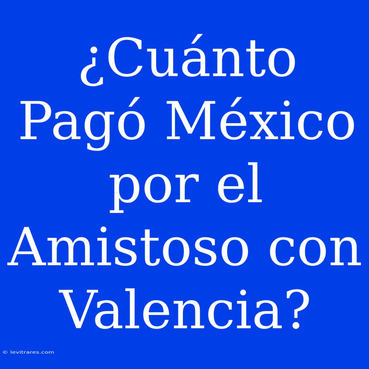 ¿Cuánto Pagó México Por El Amistoso Con Valencia?