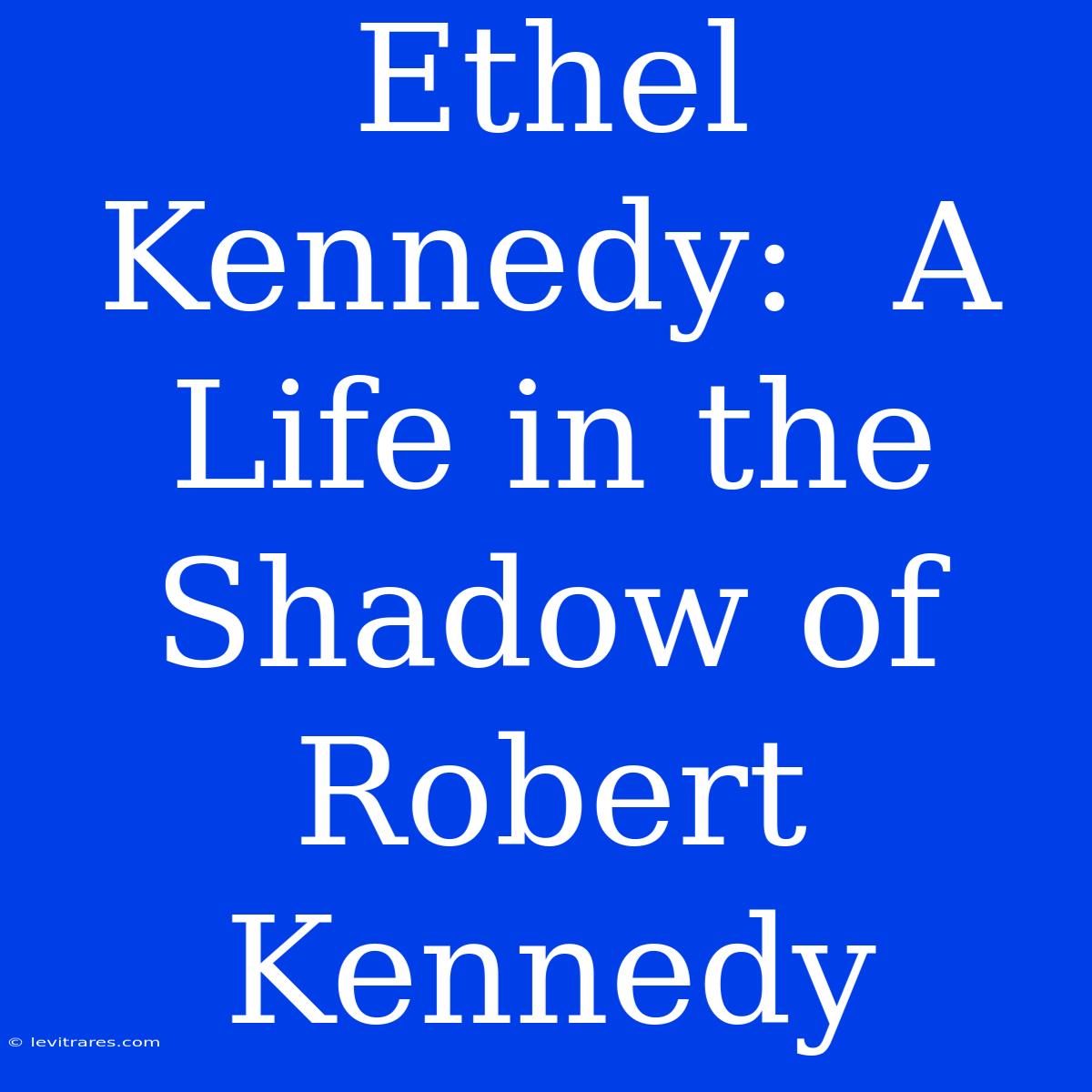 Ethel Kennedy:  A Life In The Shadow Of Robert Kennedy 