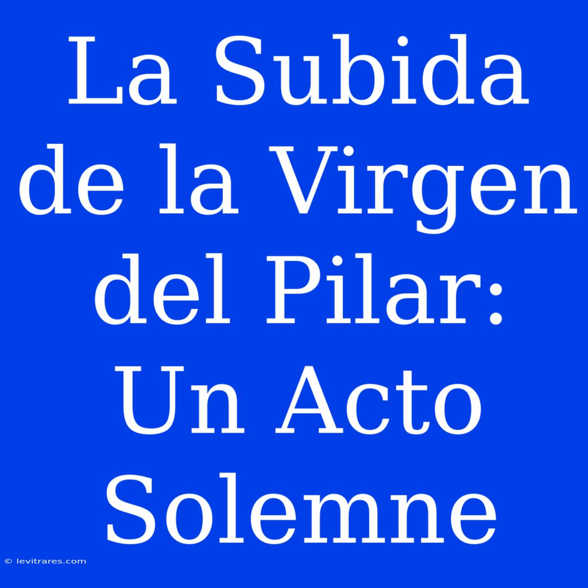 La Subida De La Virgen Del Pilar: Un Acto Solemne