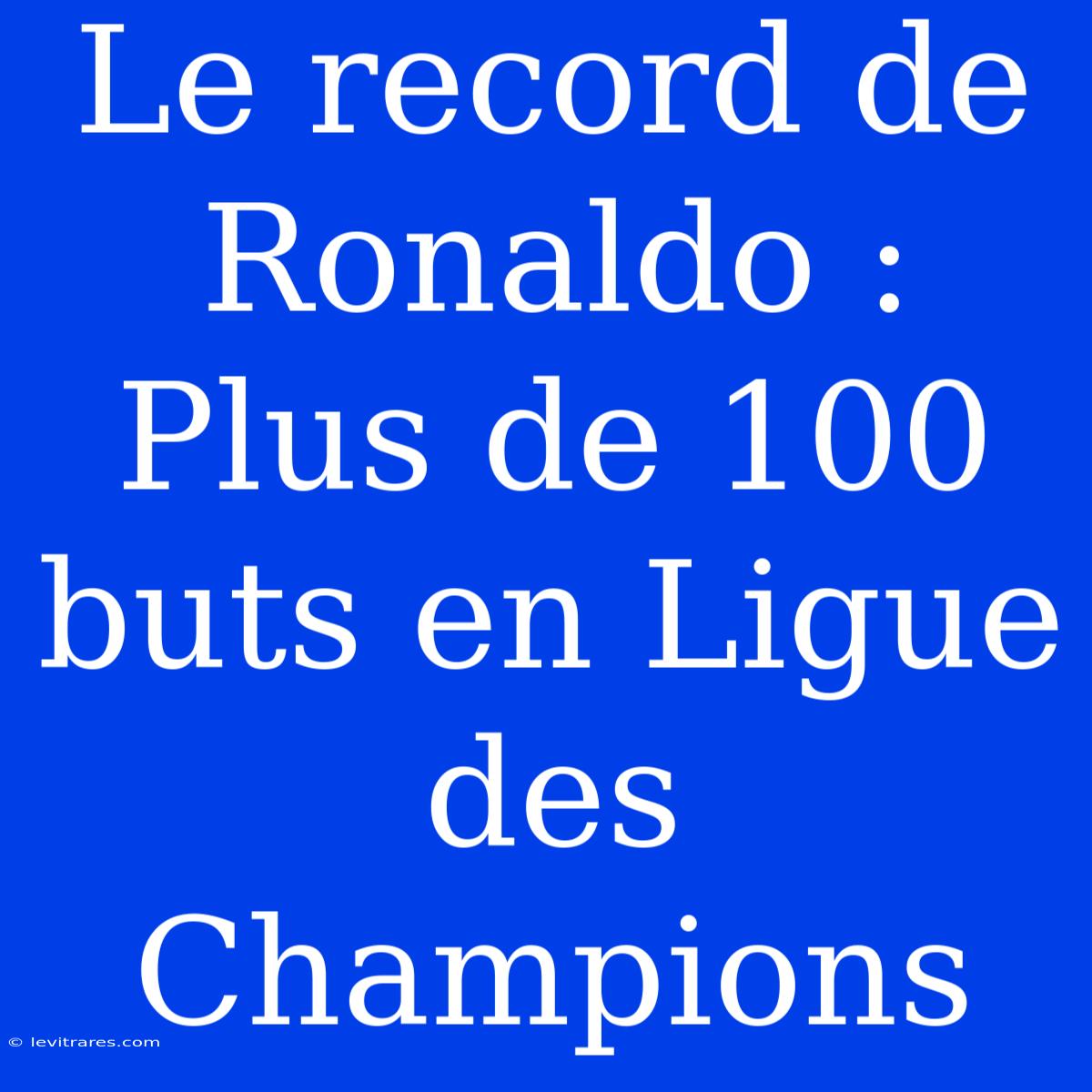 Le Record De Ronaldo : Plus De 100 Buts En Ligue Des Champions 