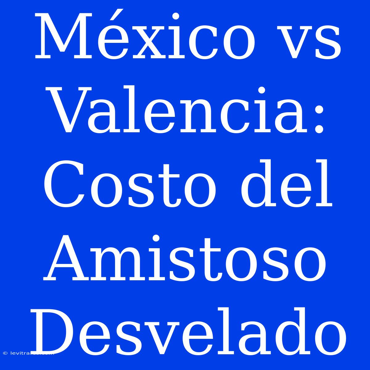 México Vs Valencia: Costo Del Amistoso Desvelado