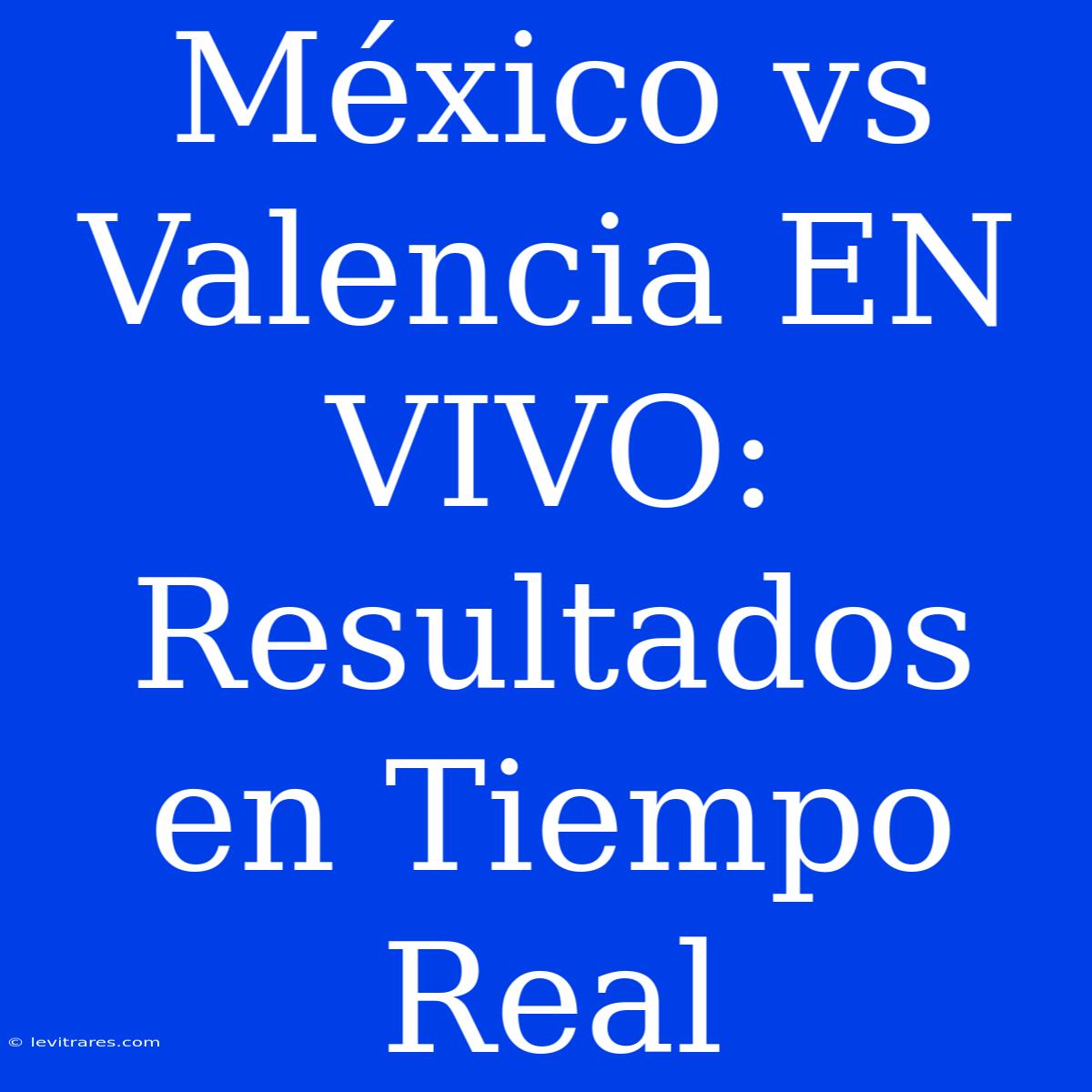 México Vs Valencia EN VIVO: Resultados En Tiempo Real