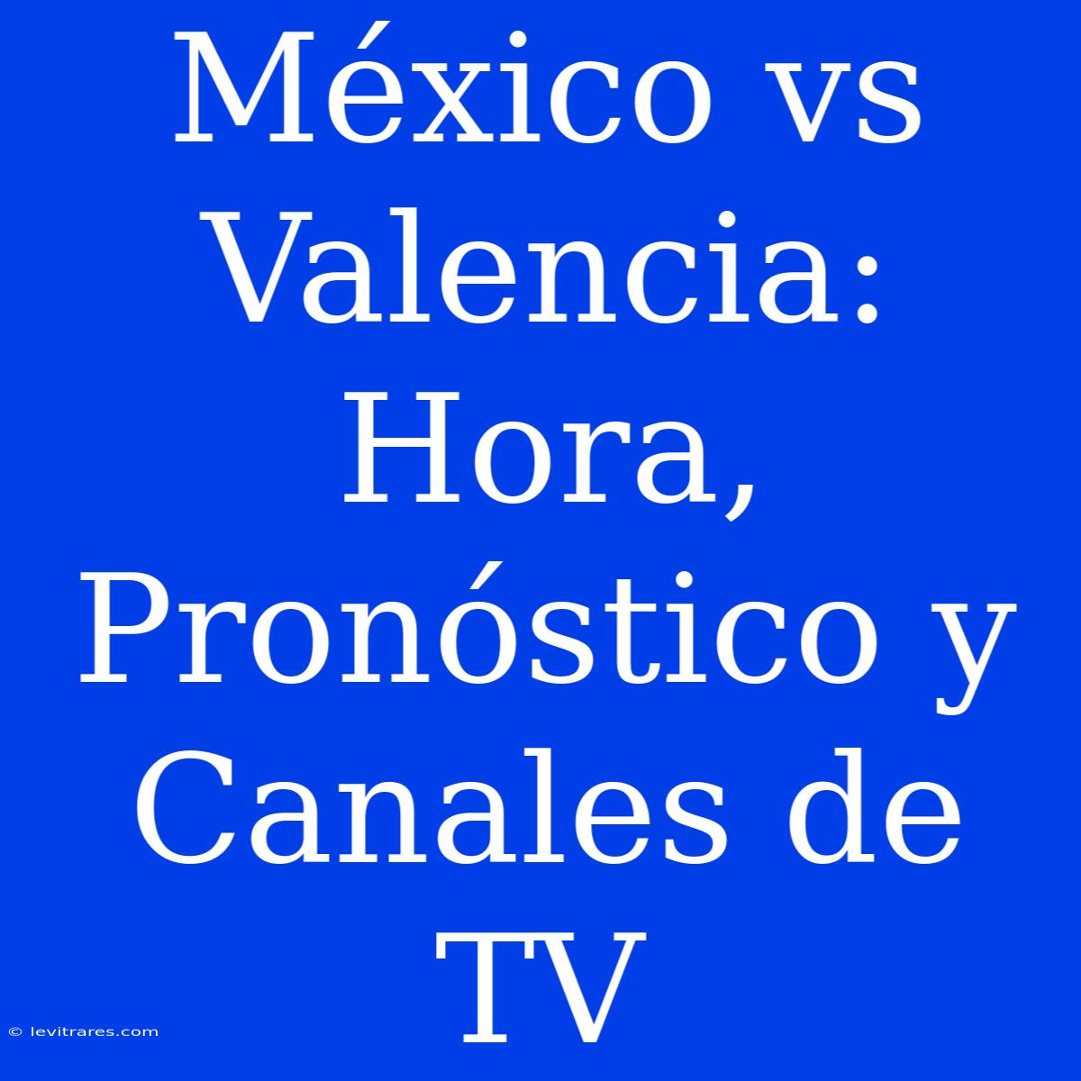 México Vs Valencia: Hora, Pronóstico Y Canales De TV