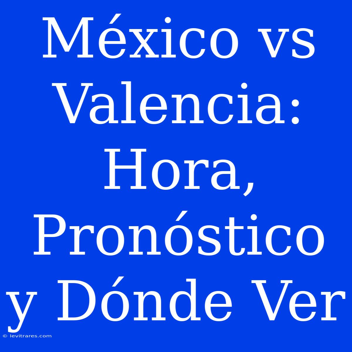 México Vs Valencia: Hora, Pronóstico Y Dónde Ver