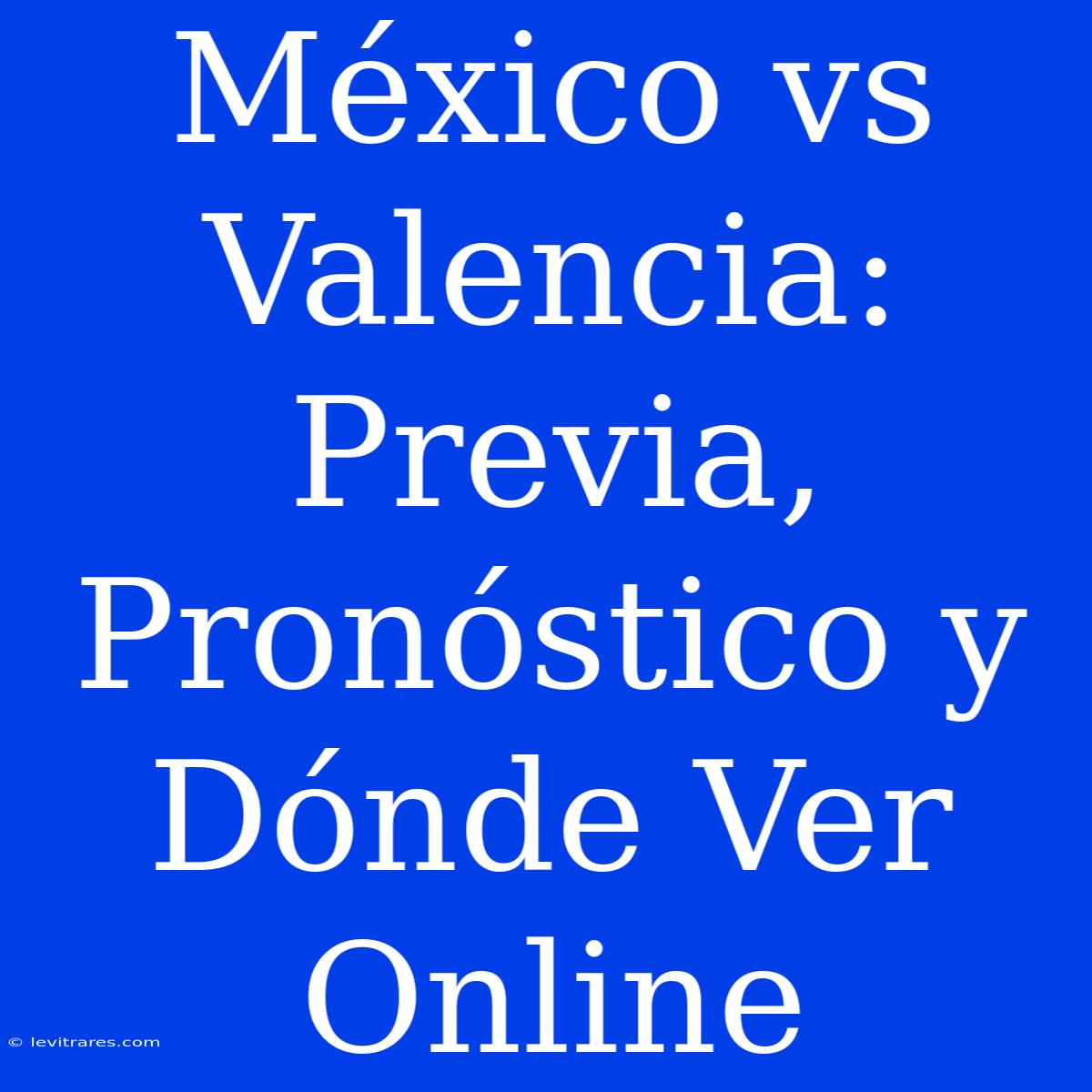 México Vs Valencia: Previa, Pronóstico Y Dónde Ver Online