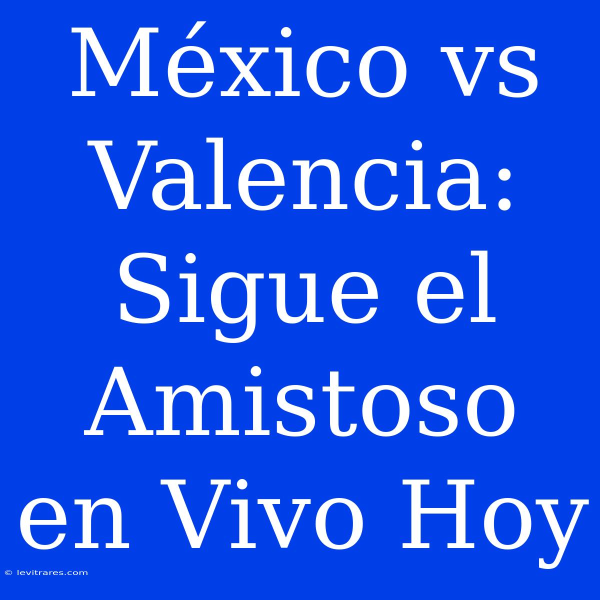 México Vs Valencia: Sigue El Amistoso En Vivo Hoy