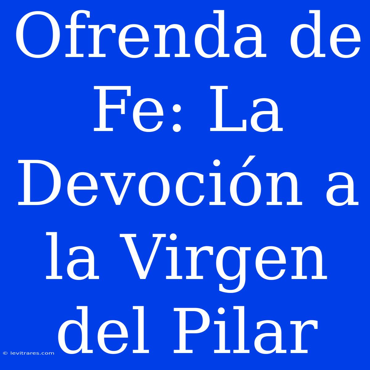 Ofrenda De Fe: La Devoción A La Virgen Del Pilar