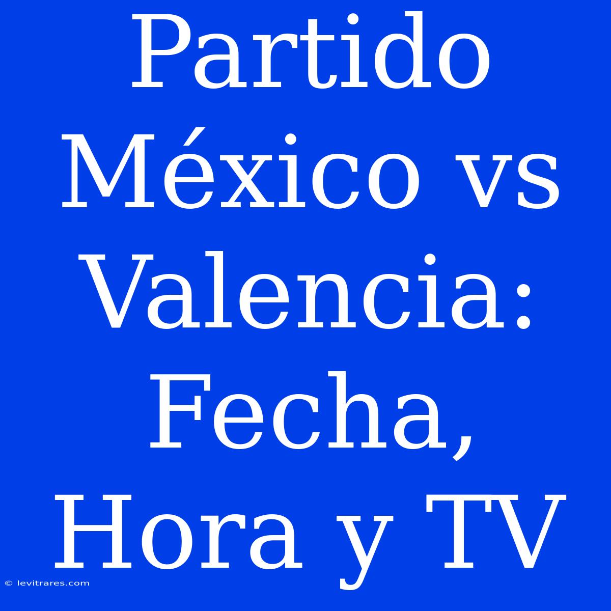 Partido México Vs Valencia: Fecha, Hora Y TV