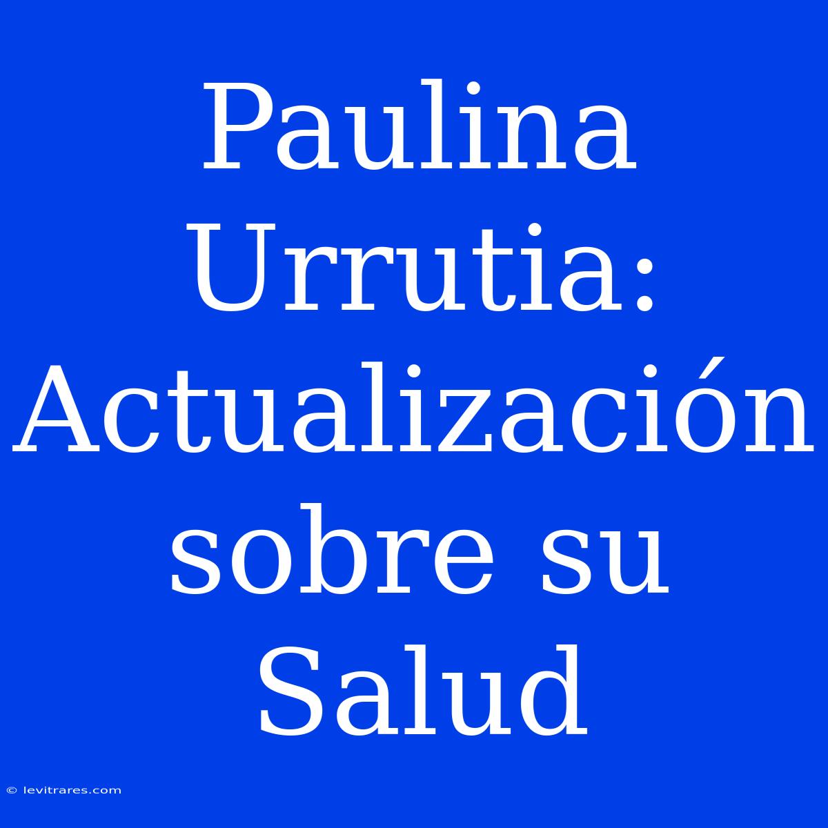 Paulina Urrutia: Actualización Sobre Su Salud