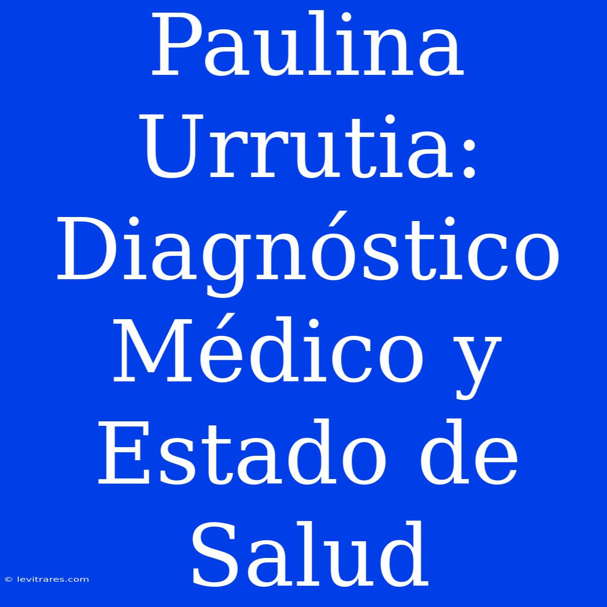 Paulina Urrutia: Diagnóstico Médico Y Estado De Salud