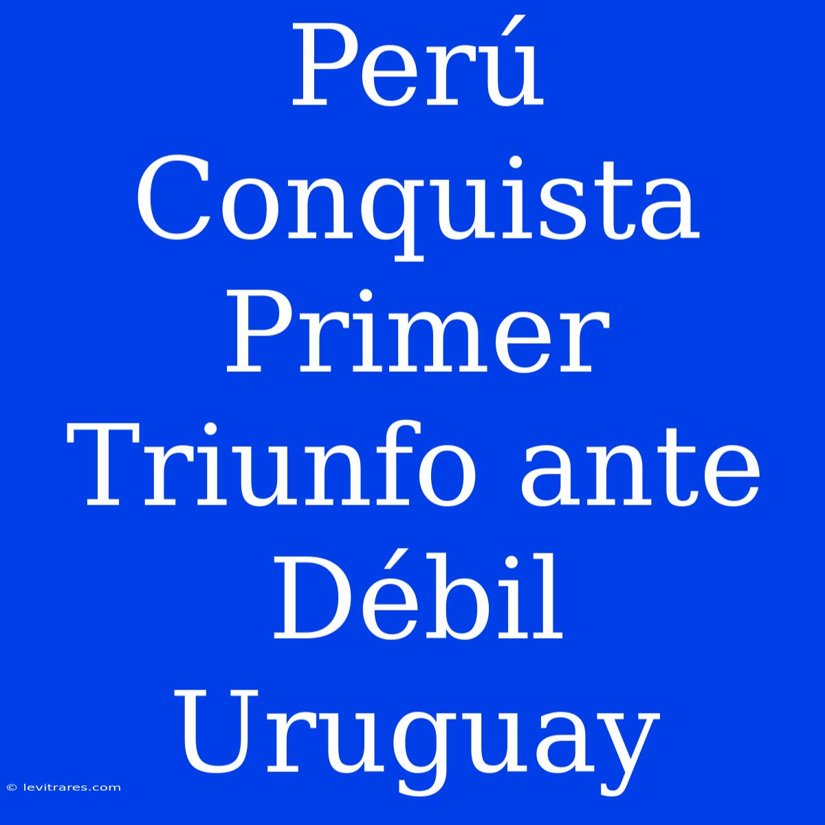 Perú Conquista Primer Triunfo Ante Débil Uruguay