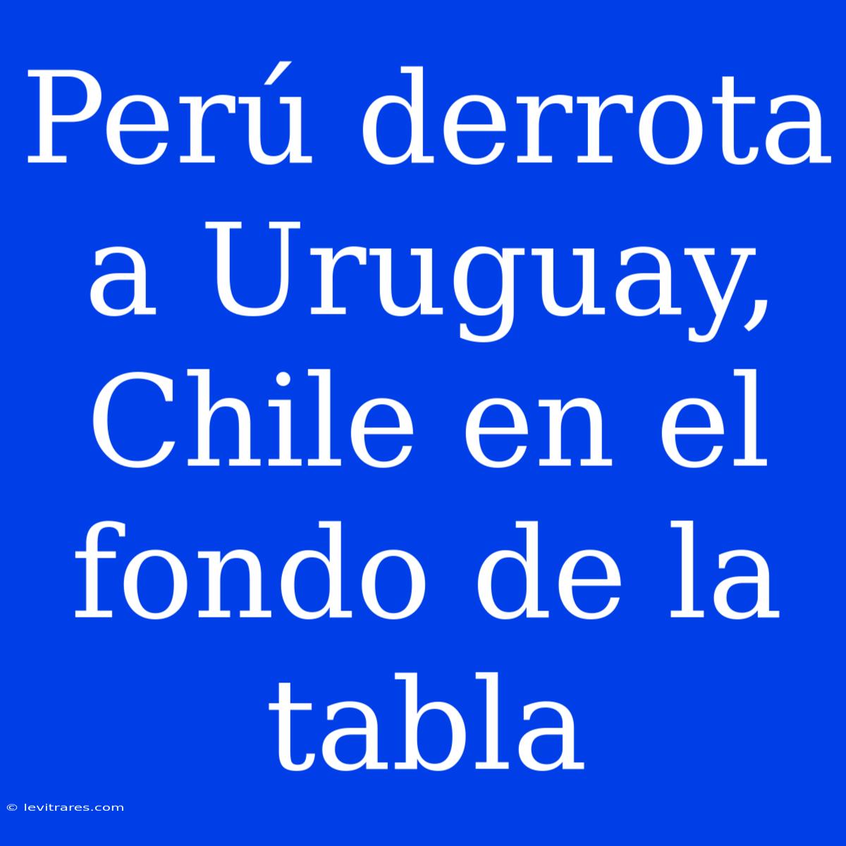 Perú Derrota A Uruguay, Chile En El Fondo De La Tabla