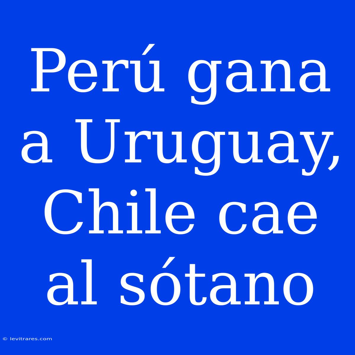 Perú Gana A Uruguay, Chile Cae Al Sótano