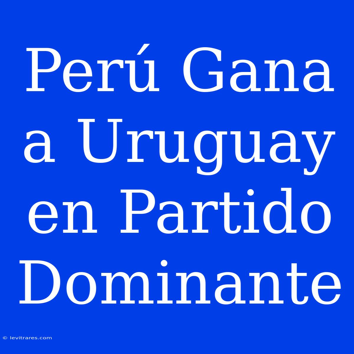 Perú Gana A Uruguay En Partido Dominante