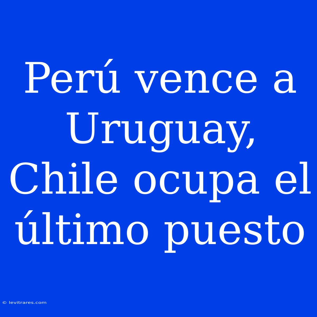 Perú Vence A Uruguay, Chile Ocupa El Último Puesto 