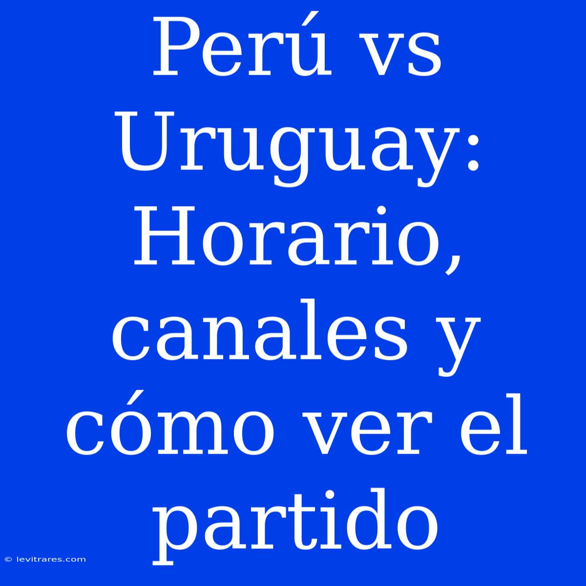 Perú Vs Uruguay: Horario, Canales Y Cómo Ver El Partido