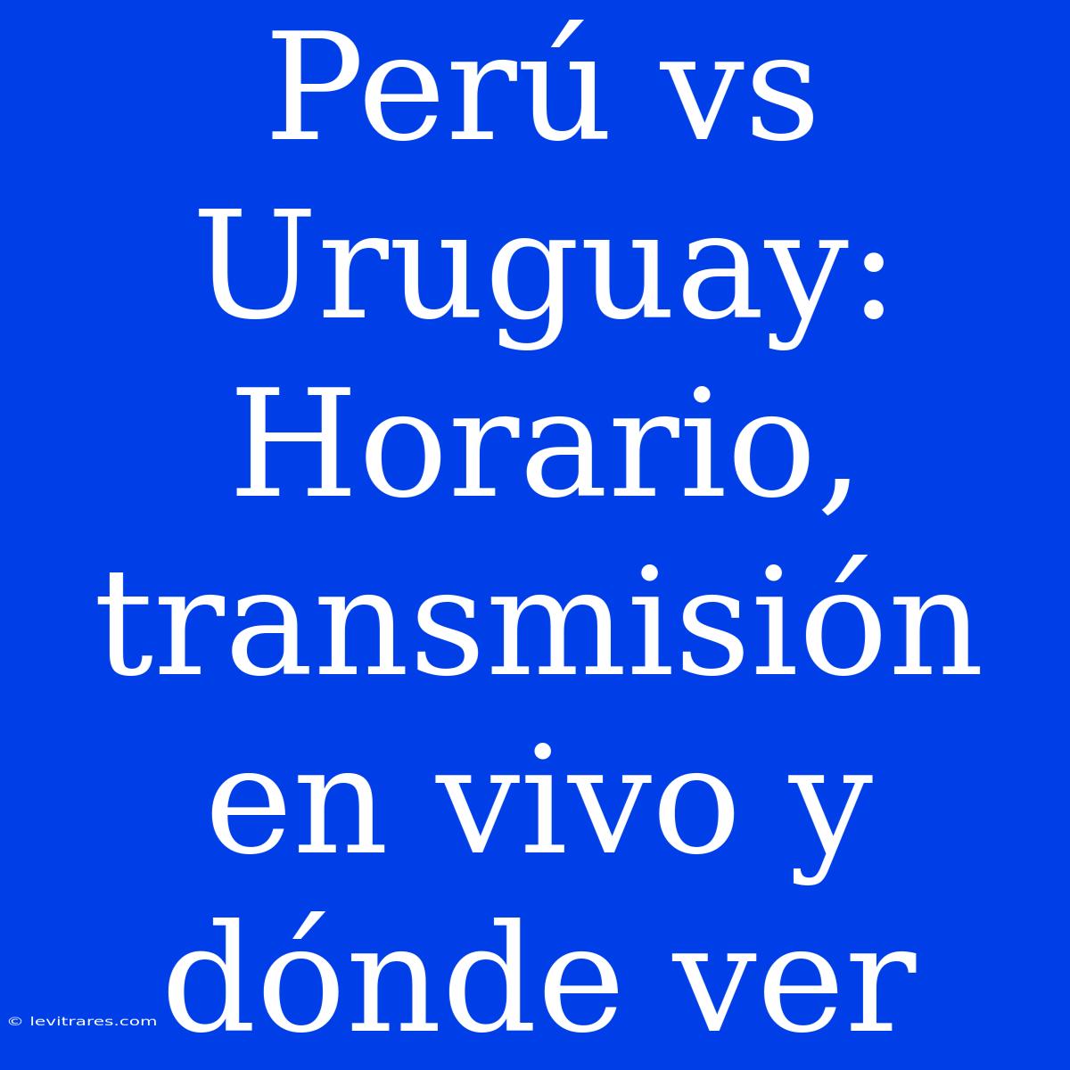 Perú Vs Uruguay: Horario, Transmisión En Vivo Y Dónde Ver