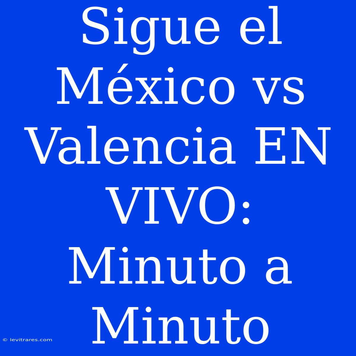 Sigue El México Vs Valencia EN VIVO: Minuto A Minuto