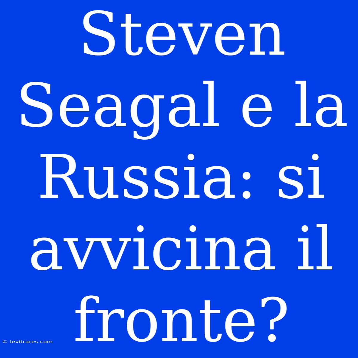 Steven Seagal E La Russia: Si Avvicina Il Fronte? 